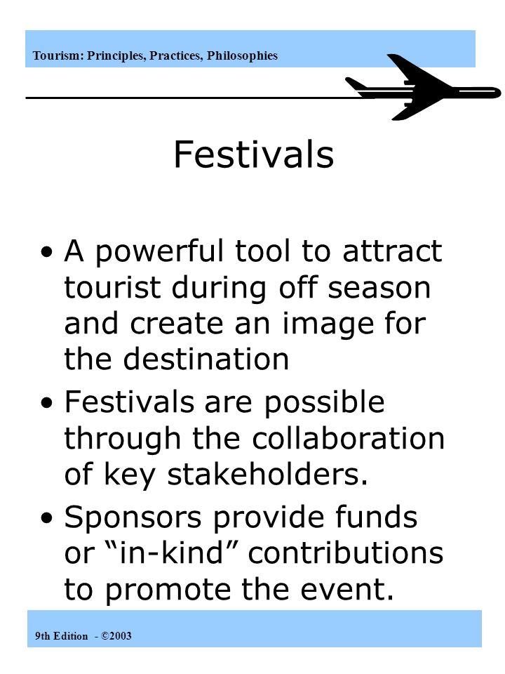 Tourism: Principles, Practices, Philosophies 9th Edition - ©2003 Festivals A powerful tool to attract tourist during off season and create an image for the destination Festivals are possible through the collaboration of key stakeholders.
