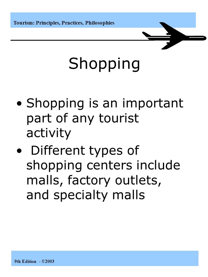 Tourism: Principles, Practices, Philosophies 9th Edition - ©2003 Shopping Shopping is an important part of any tourist activity Different types of shopping centers include malls, factory outlets, and specialty malls
