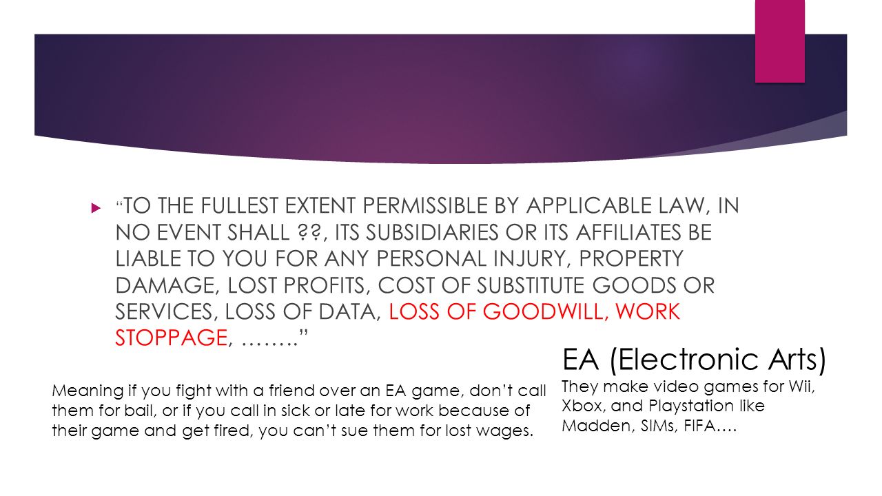  TO THE FULLEST EXTENT PERMISSIBLE BY APPLICABLE LAW, IN NO EVENT SHALL , ITS SUBSIDIARIES OR ITS AFFILIATES BE LIABLE TO YOU FOR ANY PERSONAL INJURY, PROPERTY DAMAGE, LOST PROFITS, COST OF SUBSTITUTE GOODS OR SERVICES, LOSS OF DATA, LOSS OF GOODWILL, WORK STOPPAGE, …….. EA (Electronic Arts) They make video games for Wii, Xbox, and Playstation like Madden, SIMs, FIFA….