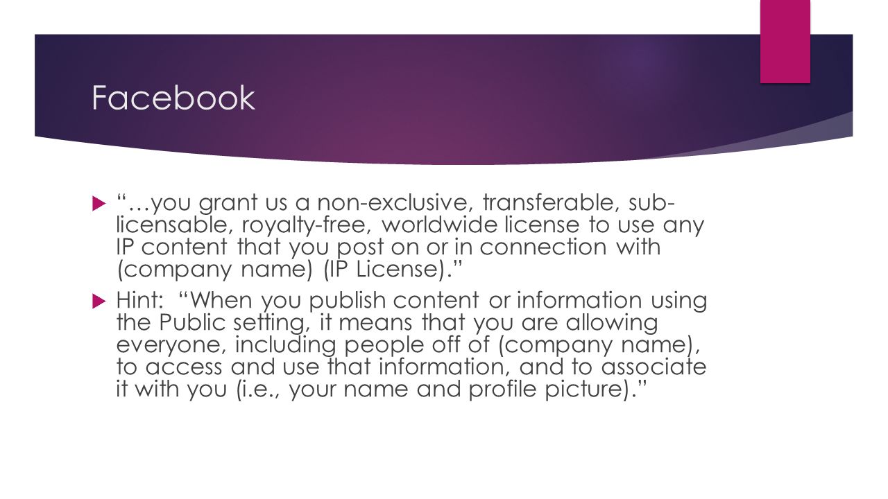 Facebook  …you grant us a non-exclusive, transferable, sub- licensable, royalty-free, worldwide license to use any IP content that you post on or in connection with (company name) (IP License).  Hint: When you publish content or information using the Public setting, it means that you are allowing everyone, including people off of (company name), to access and use that information, and to associate it with you (i.e., your name and profile picture).
