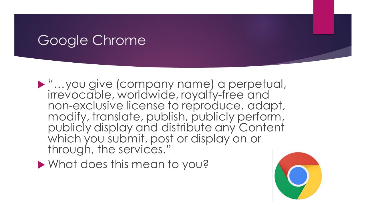 Google Chrome  …you give (company name) a perpetual, irrevocable, worldwide, royalty-free and non-exclusive license to reproduce, adapt, modify, translate, publish, publicly perform, publicly display and distribute any Content which you submit, post or display on or through, the services.  What does this mean to you