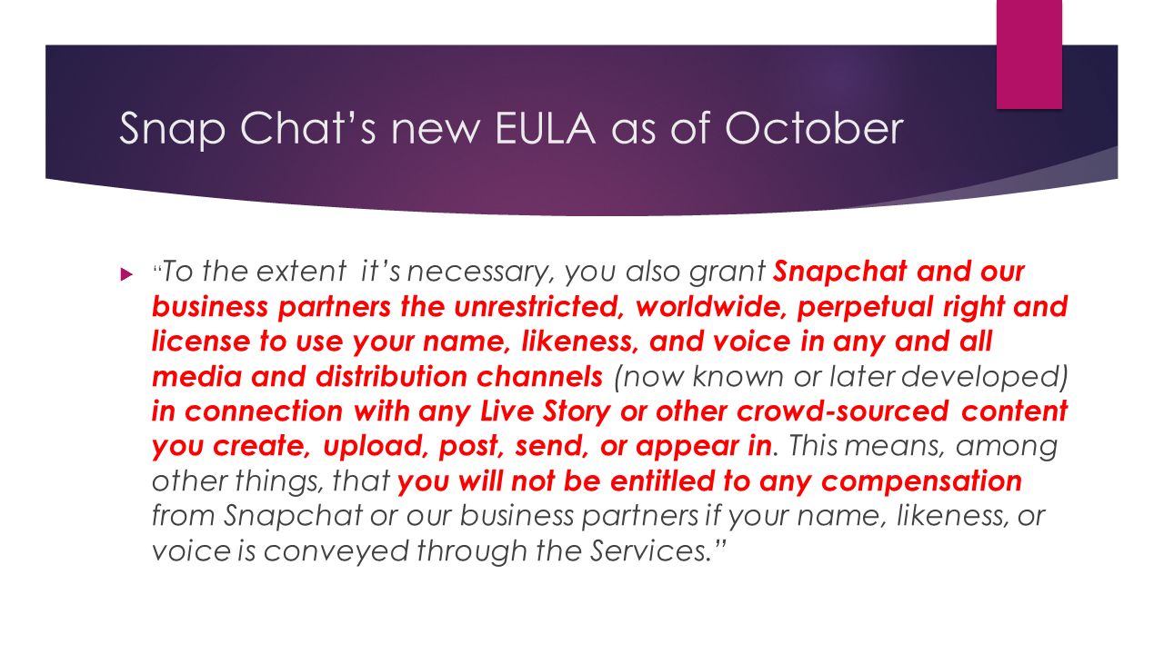 Snap Chat’s new EULA as of October  To the extent it’s necessary, you also grant Snapchat and our business partners the unrestricted, worldwide, perpetual right and license to use your name, likeness, and voice in any and all media and distribution channels (now known or later developed) in connection with any Live Story or other crowd-sourced content you create, upload, post, send, or appear in.