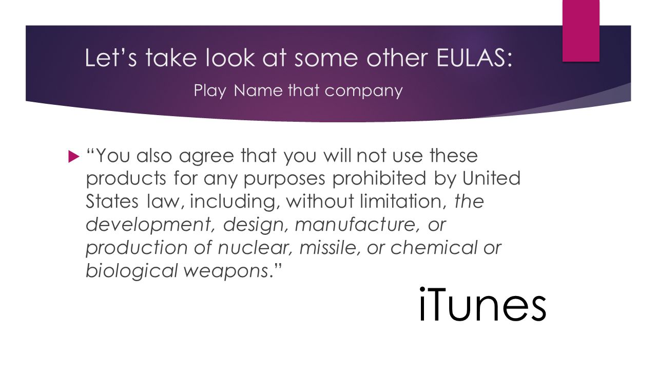 Let’s take look at some other EULAS: Play Name that company  You also agree that you will not use these products for any purposes prohibited by United States law, including, without limitation, the development, design, manufacture, or production of nuclear, missile, or chemical or biological weapons. iTunes