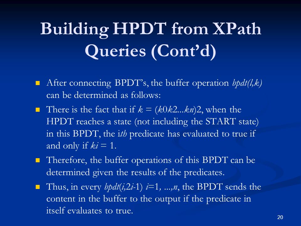 20 Building HPDT from XPath Queries (Cont’d) After connecting BPDT’s, the buffer operation bpdt(l,k) can be determined as follows: There is the fact that if k = (k0k2...kn)2, when the HPDT reaches a state (not including the START state) in this BPDT, the ith predicate has evaluated to true if and only if ki = 1.