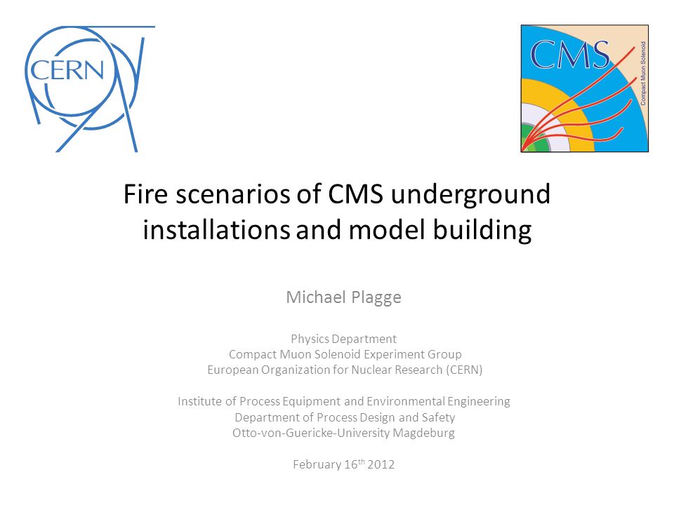 Fire scenarios of CMS underground installations and model building Michael Plagge Physics Department Compact Muon Solenoid Experiment Group European Organization for Nuclear Research (CERN) Institute of Process Equipment and Environmental Engineering Department of Process Design and Safety Otto-von-Guericke-University Magdeburg February 16 th 2012