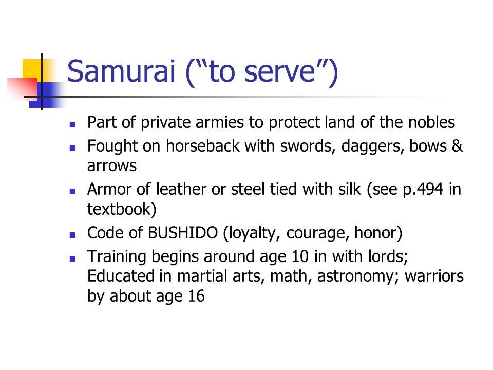 Samurai ( to serve ) Part of private armies to protect land of the nobles Fought on horseback with swords, daggers, bows & arrows Armor of leather or steel tied with silk (see p.494 in textbook) Code of BUSHIDO (loyalty, courage, honor) Training begins around age 10 in with lords; Educated in martial arts, math, astronomy; warriors by about age 16
