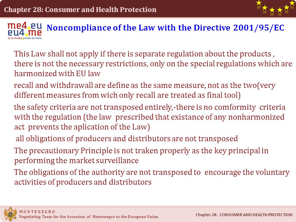 Chapter 28: Consumer and Health Protection M O N T E N E G R O Negotiating Team for the Accession of Montenegro to the European Union Noncompliance of the Law with the Directive 2001/95/EC This Law shall not apply if there is separate regulation about the products, there is not the necessary restrictions, only on the special regulations which are harmonized with EU law recall and withdrawall are define as the same measure, not as the two(very different measures from wich only recall are treated as final tool) the safety criteria are not transposed entirely,-there is no comformity criteria with the regulation (the law prescribed that existance of any nonharmonized act prevents the aplication of the Law) all obligations of producers and distributors are not transposed The precautionary Principle is not traken properly as the key principal in performing the market surveillance The obligations of the authority are not transposed to encourage the voluntary activities of producers and distributors Chapter 28: CONSUMER AND HEALTH PROTECTION