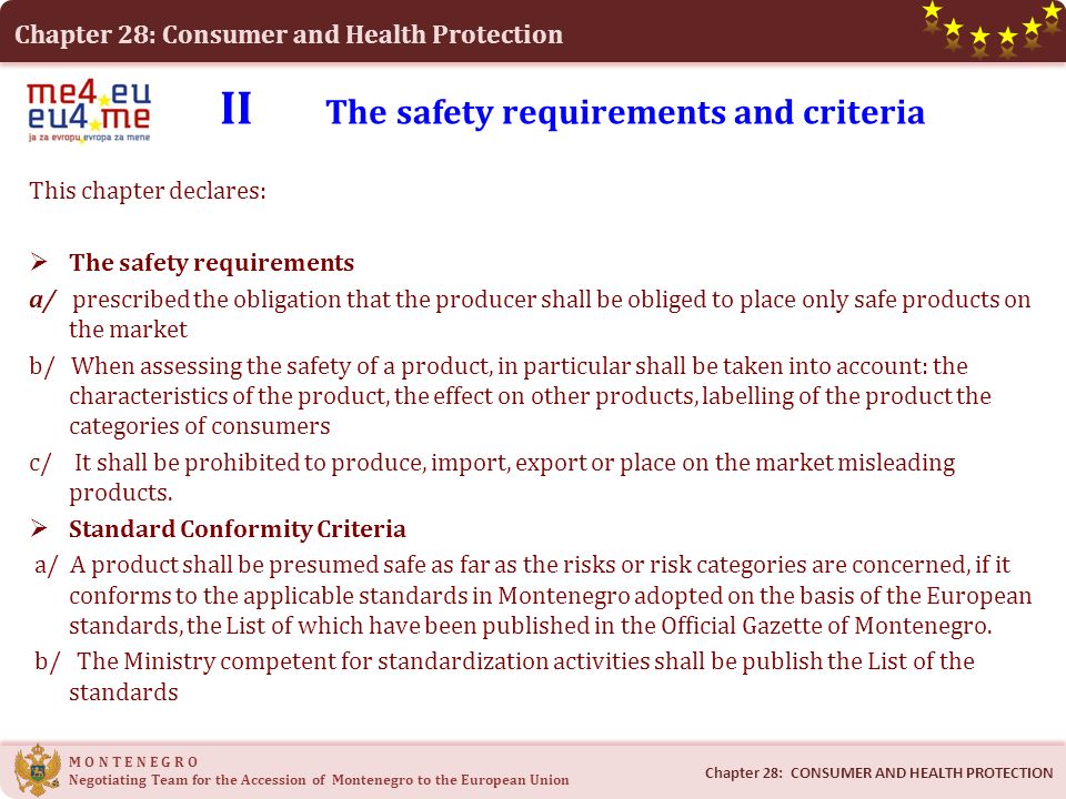 Chapter 28: Consumer and Health Protection M O N T E N E G R O Negotiating Team for the Accession of Montenegro to the European Union II The safety requirements and criteria This chapter declares:  The safety requirements a/ prescribed the obligation that the producer shall be obliged to place only safe products on the market b/ When assessing the safety of a product, in particular shall be taken into account: the characteristics of the product, the effect on other products, labelling of the product the categories of consumers c/ It shall be prohibited to produce, import, export or place on the market misleading products.