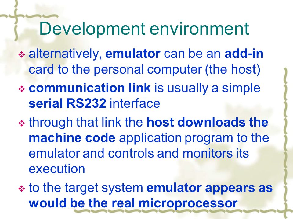 Development environment  alternatively, emulator can be an add-in card to the personal computer (the host)  communication link is usually a simple serial RS232 interface  through that link the host downloads the machine code application program to the emulator and controls and monitors its execution  to the target system emulator appears as would be the real microprocessor