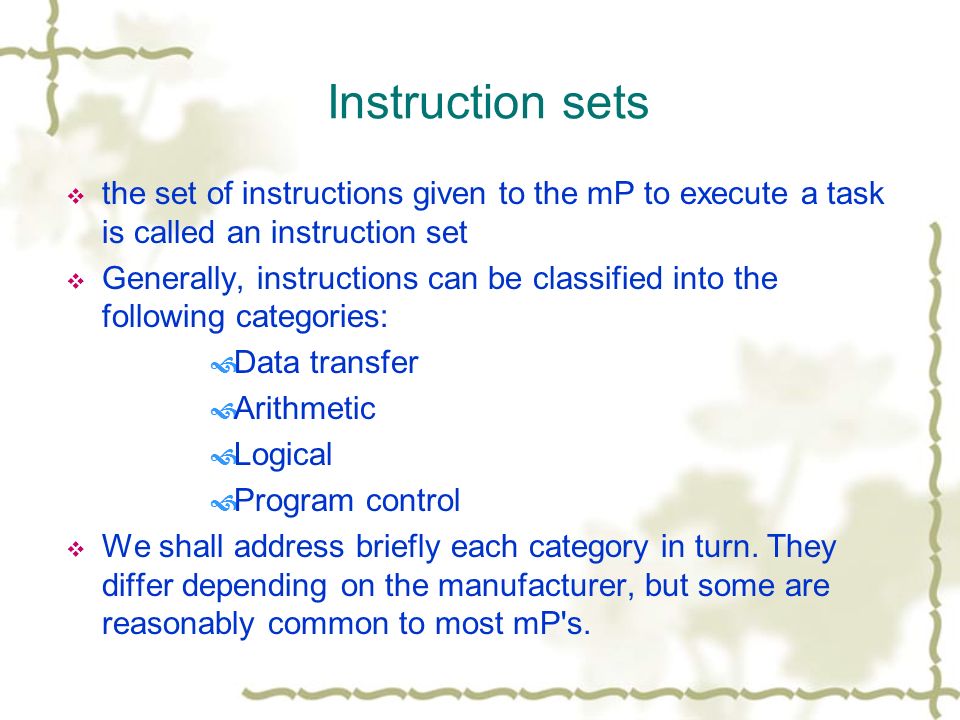 Instruction sets  the set of instructions given to the mP to execute a task is called an instruction set  Generally, instructions can be classified into the following categories:  Data transfer  Arithmetic  Logical  Program control  We shall address briefly each category in turn.