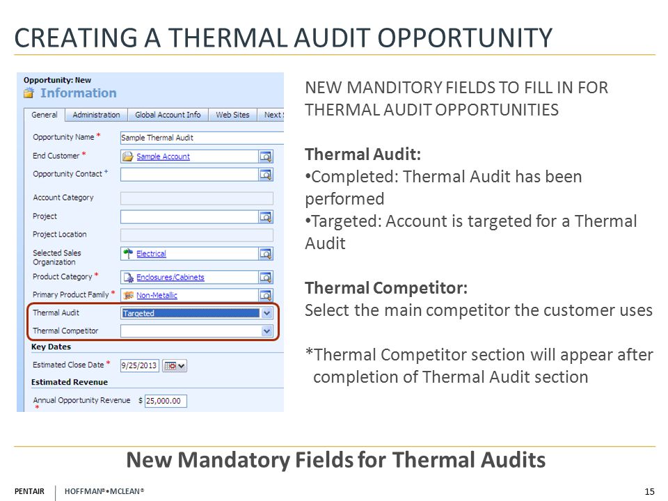 PENTAIR HOFFMAN ® MCLEAN ® CREATING A THERMAL AUDIT OPPORTUNITY 15 New Mandatory Fields for Thermal Audits NEW MANDITORY FIELDS TO FILL IN FOR THERMAL AUDIT OPPORTUNITIES Thermal Audit: Completed: Thermal Audit has been performed Targeted: Account is targeted for a Thermal Audit Thermal Competitor: Select the main competitor the customer uses *Thermal Competitor section will appear after completion of Thermal Audit section