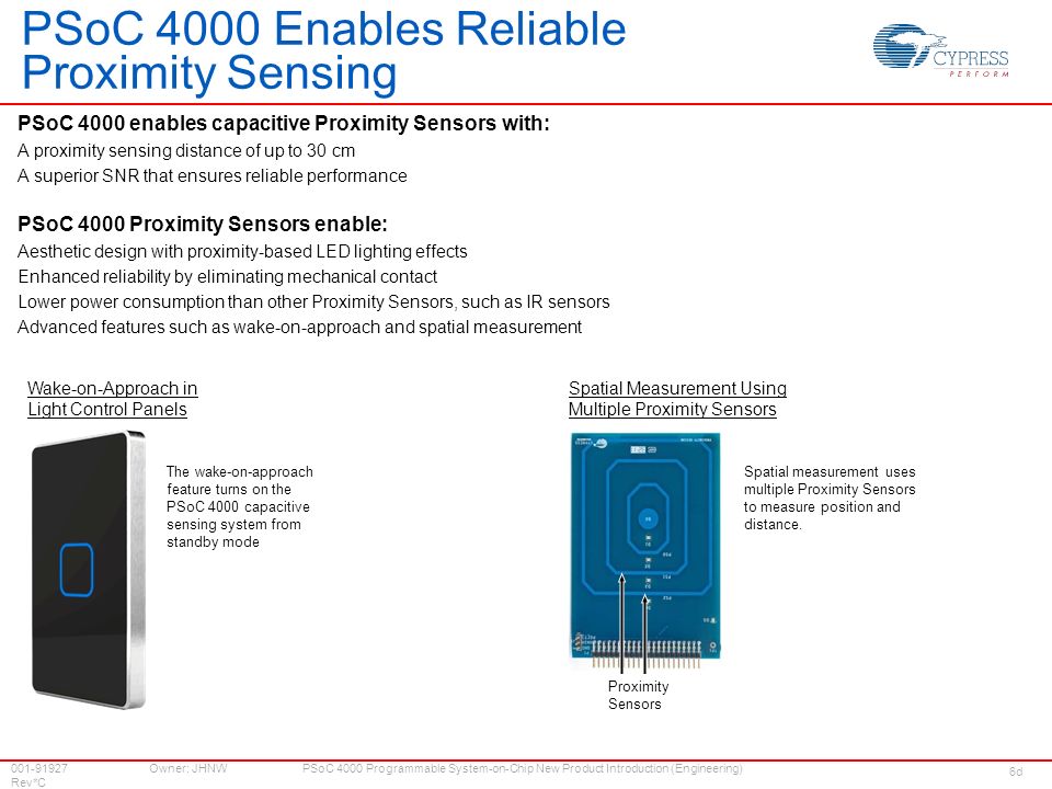 Owner: JHNW Rev*C PSoC 4000 Programmable System-on-Chip New Product Introduction (Engineering) PSoC 4000 Enables Reliable Proximity Sensing PSoC 4000 enables capacitive Proximity Sensors with: A proximity sensing distance of up to 30 cm A superior SNR that ensures reliable performance PSoC 4000 Proximity Sensors enable: Aesthetic design with proximity-based LED lighting effects Enhanced reliability by eliminating mechanical contact Lower power consumption than other Proximity Sensors, such as IR sensors Advanced features such as wake-on-approach and spatial measurement Spatial measurement uses multiple Proximity Sensors to measure position and distance.
