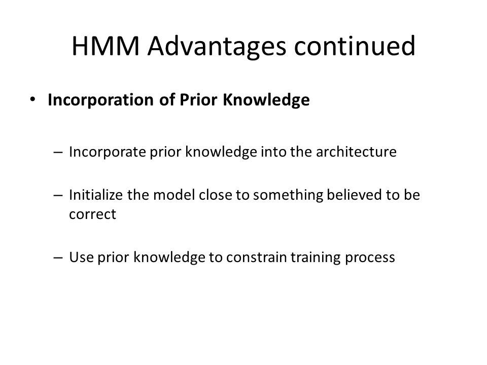 HMM Advantages continued Incorporation of Prior Knowledge – Incorporate prior knowledge into the architecture – Initialize the model close to something believed to be correct – Use prior knowledge to constrain training process