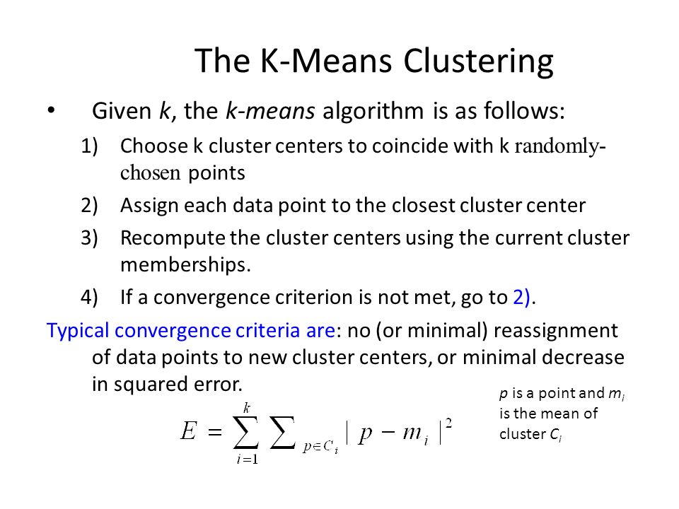 The K-Means Clustering Given k, the k-means algorithm is as follows: 1)Choose k cluster centers to coincide with k randomly- chosen points 2)Assign each data point to the closest cluster center 3)Recompute the cluster centers using the current cluster memberships.