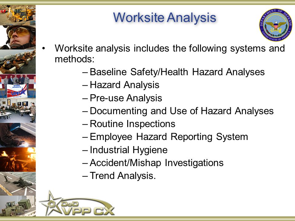 Worksite analysis includes the following systems and methods: –Baseline Safety/Health Hazard Analyses –Hazard Analysis –Pre-use Analysis –Documenting and Use of Hazard Analyses –Routine Inspections –Employee Hazard Reporting System –Industrial Hygiene –Accident/Mishap Investigations –Trend Analysis.