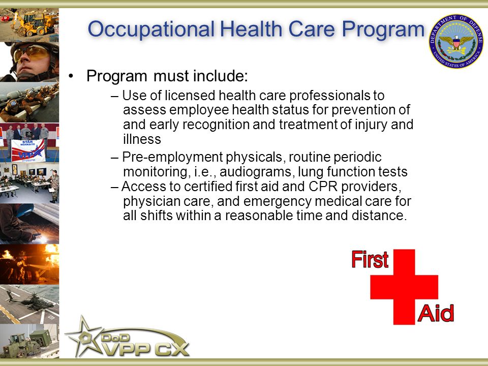 Occupational Health Care Program Program must include: – Use of licensed health care professionals to assess employee health status for prevention of and early recognition and treatment of injury and illness – Pre-employment physicals, routine periodic monitoring, i.e., audiograms, lung function tests – Access to certified first aid and CPR providers, physician care, and emergency medical care for all shifts within a reasonable time and distance.