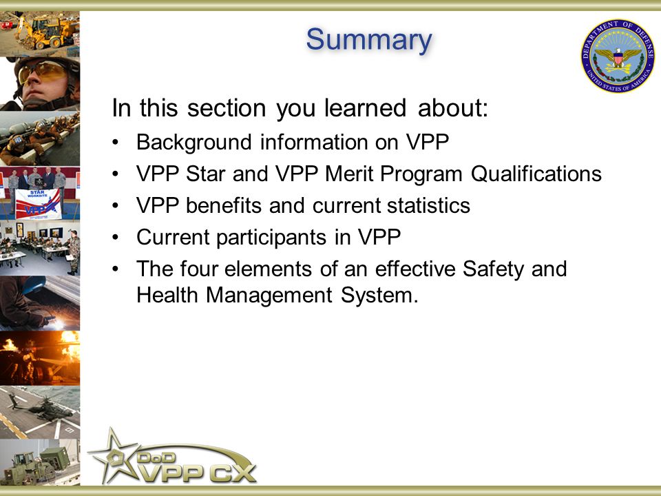 Summary In this section you learned about: Background information on VPP VPP Star and VPP Merit Program Qualifications VPP benefits and current statistics Current participants in VPP The four elements of an effective Safety and Health Management System.