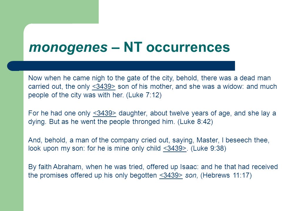 monogenes – NT occurrences Now when he came nigh to the gate of the city, behold, there was a dead man carried out, the only son of his mother, and she was a widow: and much people of the city was with her.