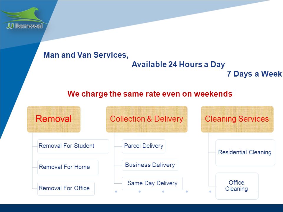 Man and Van Services, Available 24 Hours a Day 7 Days a Week We charge the same rate even on weekends Removal Removal For Student Removal For Home Removal For Office Collection & Delivery Parcel Delivery Business Delivery Same Day Delivery Cleaning Services Residential Cleaning Office Cleaning
