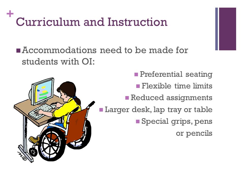 + Curriculum and Instruction Accommodations need to be made for students with OI: Preferential seating Flexible time limits Reduced assignments Larger desk, lap tray or table Special grips, pens or pencils