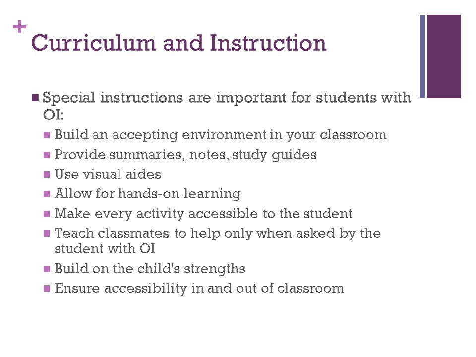 + Curriculum and Instruction Special instructions are important for students with OI: Build an accepting environment in your classroom Provide summaries, notes, study guides Use visual aides Allow for hands-on learning Make every activity accessible to the student Teach classmates to help only when asked by the student with OI Build on the child s strengths Ensure accessibility in and out of classroom