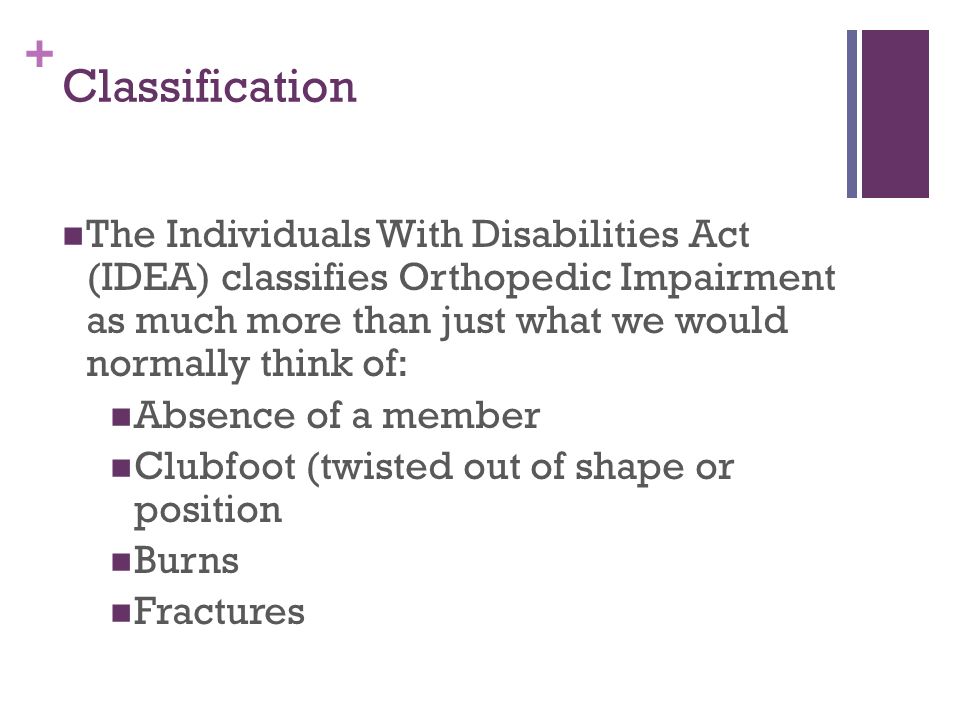 + Classification The Individuals With Disabilities Act (IDEA) classifies Orthopedic Impairment as much more than just what we would normally think of: Absence of a member Clubfoot (twisted out of shape or position Burns Fractures