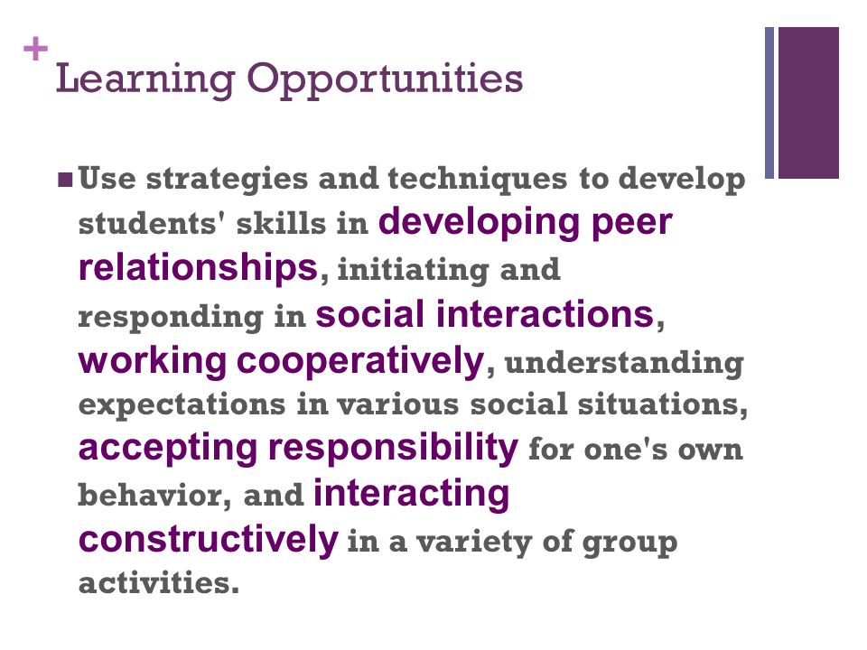 + Learning Opportunities Use strategies and techniques to develop students skills in developing peer relationships, initiating and responding in social interactions, working cooperatively, understanding expectations in various social situations, accepting responsibility for one s own behavior, and interacting constructively in a variety of group activities.