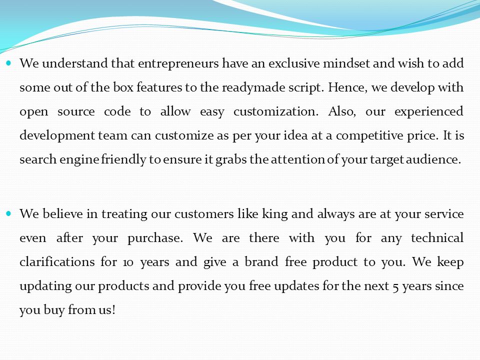 We understand that entrepreneurs have an exclusive mindset and wish to add some out of the box features to the readymade script.