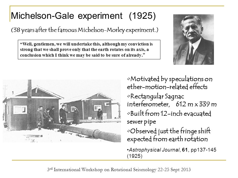 3 rd International Workshop on Rotational Seismology Sept 2013 Michelson-Gale experiment (1925) Well, gentlemen, we will undertake this, although my conviction is strong that we shall prove only that the earth rotates on its axis, a conclusion which I think we may be said to be sure of already. Motivated by speculations on ether-motion-related effects Rectangular Sagnac interferometer, 612 m x 339 m Built from 12-inch evacuated sewer pipe Observed just the fringe shift expected from earth rotation Astrophysical Journal, 61, pp (1925) (38 years after the famous Michelson-Morley experiment.)
