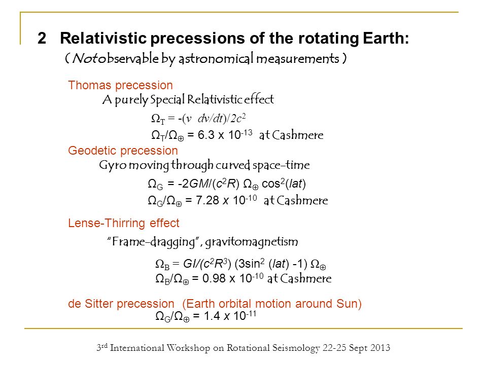 3 rd International Workshop on Rotational Seismology Sept Relativistic precessions of the rotating Earth: (Not observable by astronomical measurements ) Frame-dragging , gravitomagnetism Ω B = GI/(c 2 R 3 ) (3sin 2 (lat) -1) Ω  Ω B /Ω  = 0.98 x at Cashmere A purely Special Relativistic effect Ω T = -(v dv/dt)/2c 2 Ω T /Ω  = 6.3 x at Cashmere Gyro moving through curved space-time Ω G = -2GM/(c 2 R) Ω  cos 2 (lat) Ω G /Ω  = 7.28 x at Cashmere Thomas precession Geodetic precession Lense-Thirring effect de Sitter precession (Earth orbital motion around Sun) Ω G /Ω  = 1.4 x