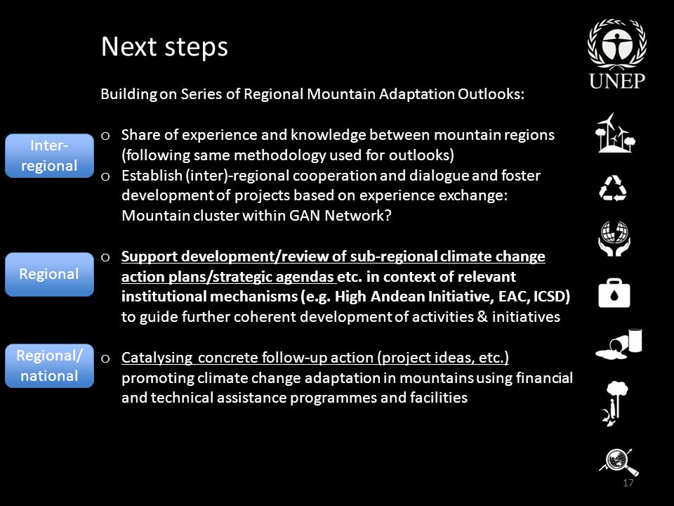 17 Next steps Building on Series of Regional Mountain Adaptation Outlooks: o Share of experience and knowledge between mountain regions (following same methodology used for outlooks) o Establish (inter)-regional cooperation and dialogue and foster development of projects based on experience exchange: Mountain cluster within GAN Network.