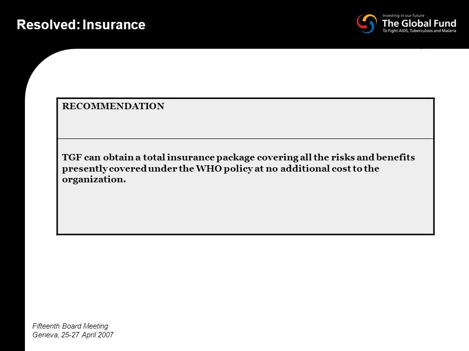 Fifteenth Board Meeting Geneva, April 2007 Resolved: Insurance RECOMMENDATION TGF can obtain a total insurance package covering all the risks and benefits presently covered under the WHO policy at no additional cost to the organization.