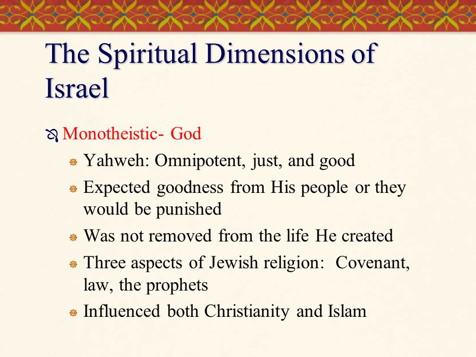 The Spiritual Dimensions of Israel  Monotheistic- God  Yahweh: Omnipotent, just, and good  Expected goodness from His people or they would be punished  Was not removed from the life He created  Three aspects of Jewish religion: Covenant, law, the prophets  Influenced both Christianity and Islam