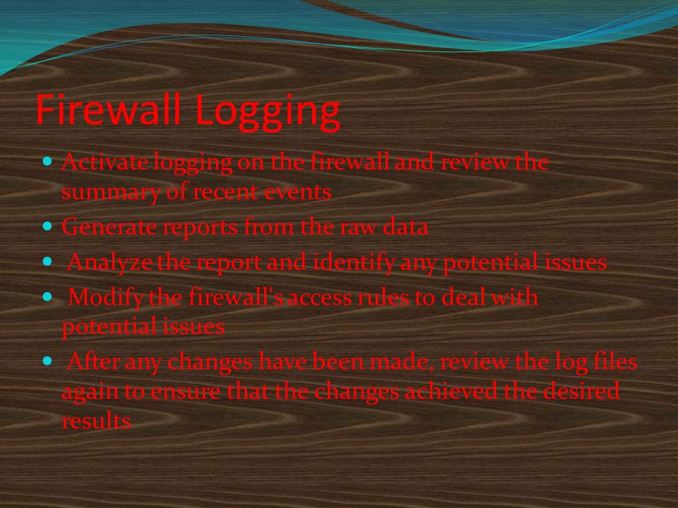Firewall Logging Activate logging on the firewall and review the summary of recent events Generate reports from the raw data Analyze the report and identify any potential issues Modify the firewall s access rules to deal with potential issues After any changes have been made, review the log files again to ensure that the changes achieved the desired results