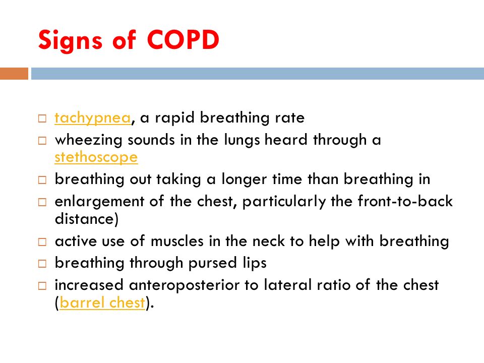 Signs of COPD  tachypnea, a rapid breathing rate tachypnea  wheezing sounds in the lungs heard through a stethoscope stethoscope  breathing out taking a longer time than breathing in  enlargement of the chest, particularly the front-to-back distance)  active use of muscles in the neck to help with breathing  breathing through pursed lips  increased anteroposterior to lateral ratio of the chest (barrel chest).barrel chest