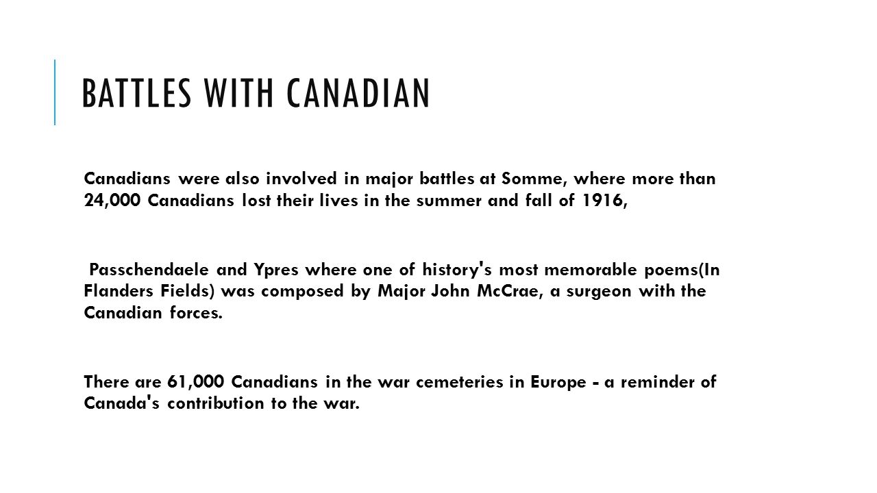 BATTLES WITH CANADIAN Canadians were also involved in major battles at Somme, where more than 24,000 Canadians lost their lives in the summer and fall of 1916, Passchendaele and Ypres where one of history s most memorable poems(In Flanders Fields) was composed by Major John McCrae, a surgeon with the Canadian forces.