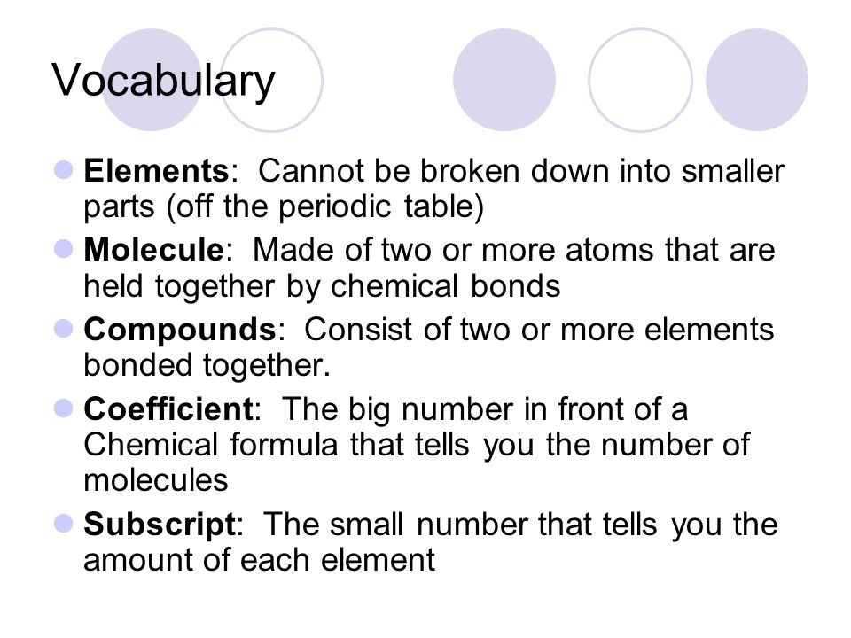 Vocabulary Elements: Cannot be broken down into smaller parts (off the periodic table) Molecule: Made of two or more atoms that are held together by chemical bonds Compounds: Consist of two or more elements bonded together.