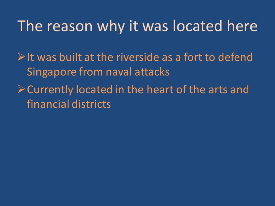 The reason why it was located here  It was built at the riverside as a fort to defend Singapore from naval attacks  Currently located in the heart of the arts and financial districts