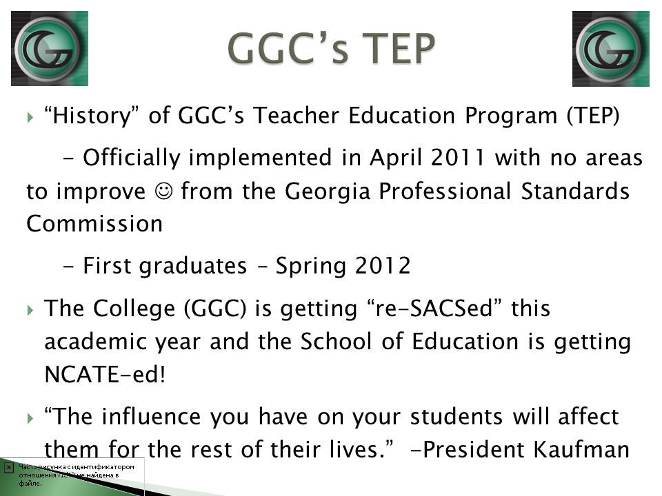  History of GGC’s Teacher Education Program (TEP) - Officially implemented in April 2011 with no areas to improve from the Georgia Professional Standards Commission - First graduates – Spring 2012  The College (GGC) is getting re-SACSed this academic year and the School of Education is getting NCATE-ed.
