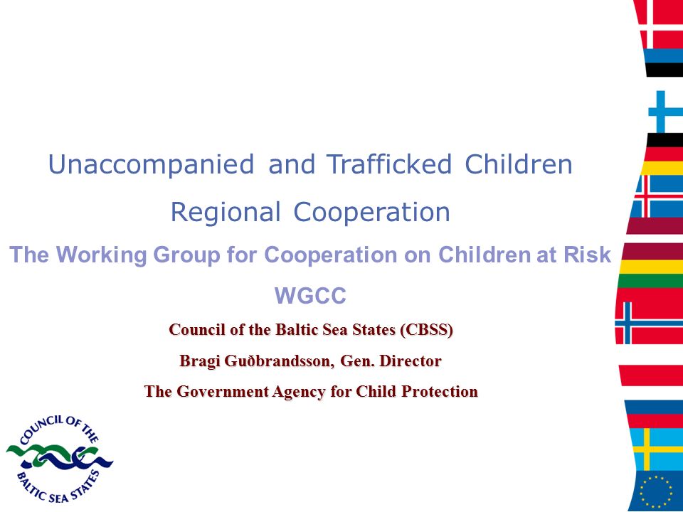 Unaccompanied and Trafficked Children Regional Cooperation The Working Group for Cooperation on Children at Risk WGCC Council of the Baltic Sea States (CBSS) Bragi Guðbrandsson, Gen.