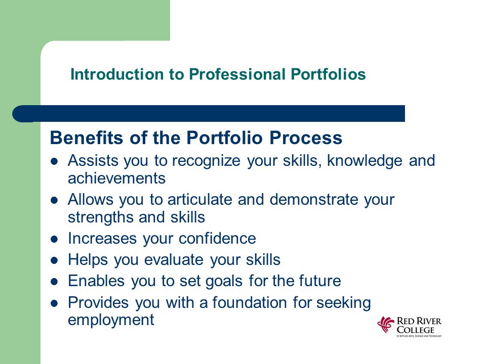 Introduction to Professional Portfolios Benefits of the Portfolio Process Assists you to recognize your skills, knowledge and achievements Allows you to articulate and demonstrate your strengths and skills Increases your confidence Helps you evaluate your skills Enables you to set goals for the future Provides you with a foundation for seeking employment