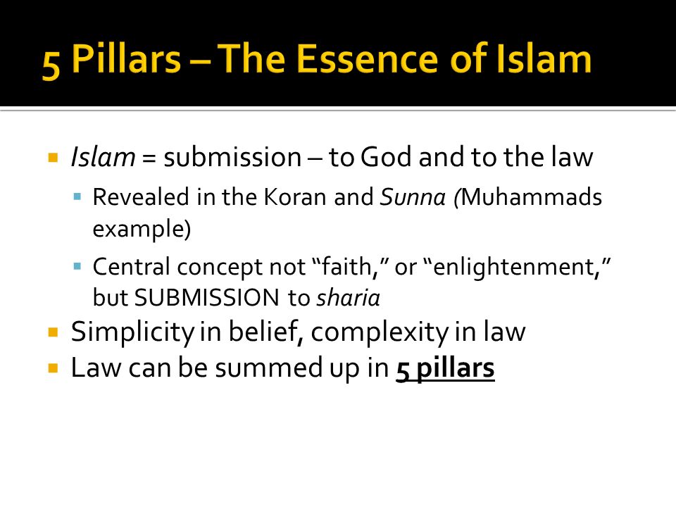  Islam = submission – to God and to the law  Revealed in the Koran and Sunna (Muhammads example)  Central concept not faith, or enlightenment, but SUBMISSION to sharia  Simplicity in belief, complexity in law  Law can be summed up in 5 pillars