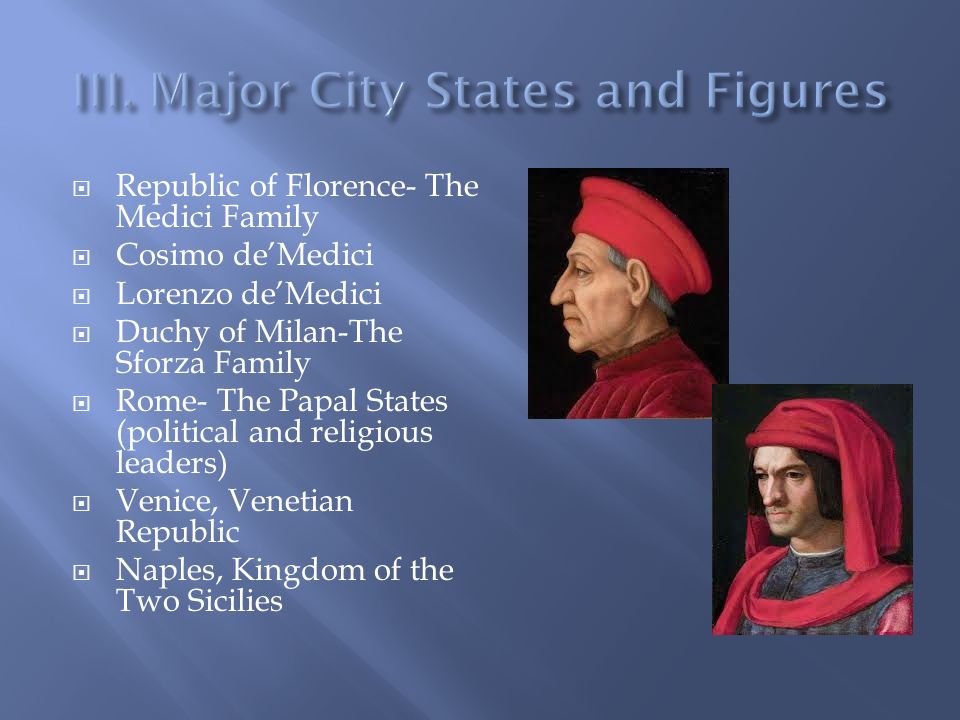  Republic of Florence- The Medici Family  Cosimo de’Medici  Lorenzo de’Medici  Duchy of Milan-The Sforza Family  Rome- The Papal States (political and religious leaders)  Venice, Venetian Republic  Naples, Kingdom of the Two Sicilies