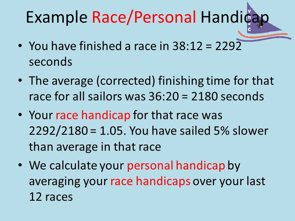 Example Race/Personal Handicap You have finished a race in 38:12 = 2292 seconds The average (corrected) finishing time for that race for all sailors was 36:20 = 2180 seconds Your race handicap for that race was 2292/2180 = 1.05.