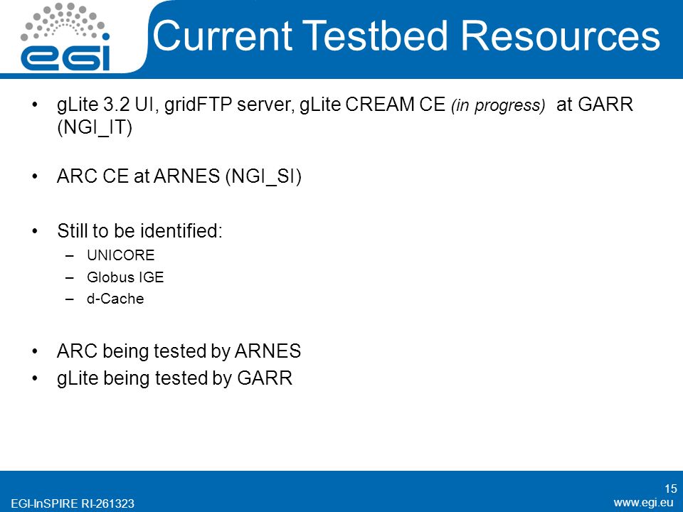 EGI-InSPIRE RI Current Testbed Resources gLite 3.2 UI, gridFTP server, gLite CREAM CE (in progress) at GARR (NGI_IT) ARC CE at ARNES (NGI_SI) Still to be identified: –UNICORE –Globus IGE –d-Cache ARC being tested by ARNES gLite being tested by GARR