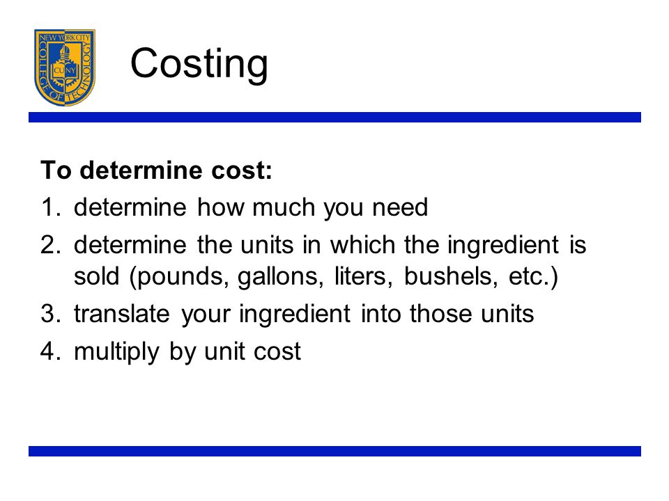 Costing To determine cost: 1.determine how much you need 2.determine the units in which the ingredient is sold (pounds, gallons, liters, bushels, etc.) 3.translate your ingredient into those units 4.multiply by unit cost