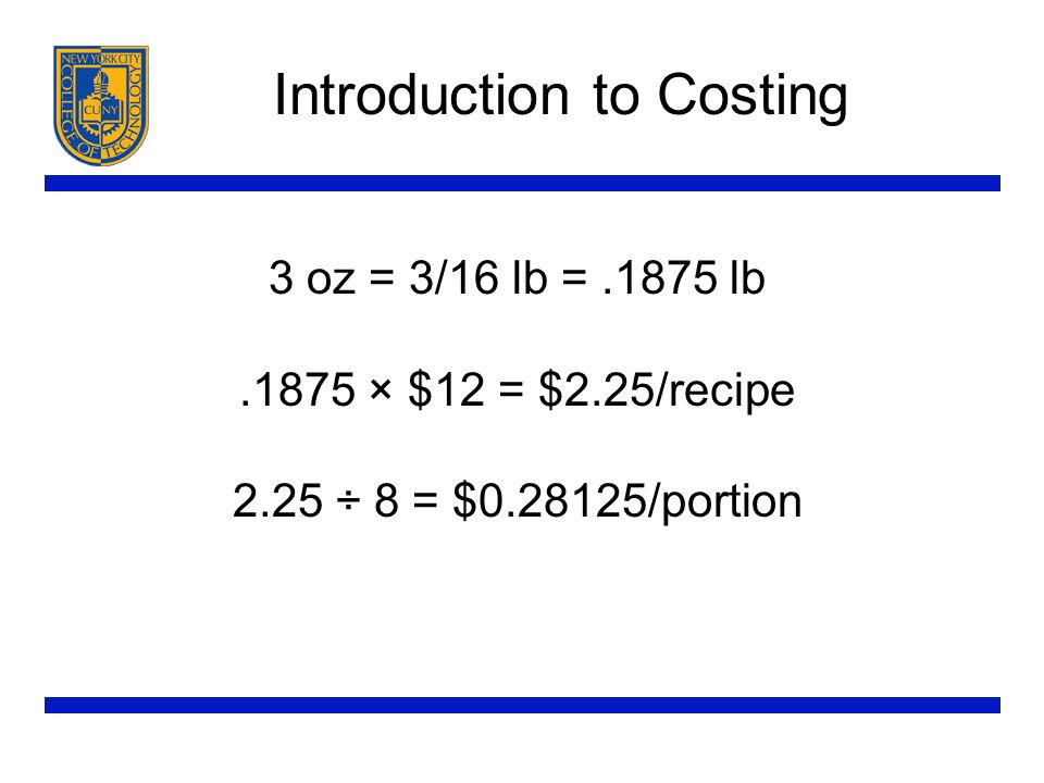 Introduction to Costing 3 oz = 3/16 lb =.1875 lb.1875 × $12 = $2.25/recipe 2.25 ÷ 8 = $ /portion