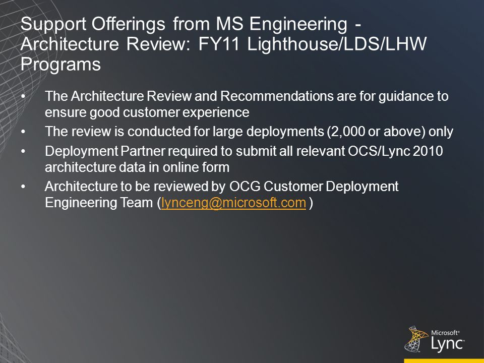 Support Offerings from MS Engineering - Architecture Review: FY11 Lighthouse/LDS/LHW Programs The Architecture Review and Recommendations are for guidance to ensure good customer experience The review is conducted for large deployments (2,000 or above) only Deployment Partner required to submit all relevant OCS/Lync 2010 architecture data in online form Architecture to be reviewed by OCG Customer Deployment Engineering Team