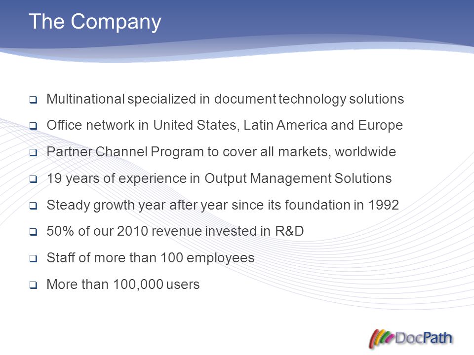 The Company  Multinational specialized in document technology solutions  Office network in United States, Latin America and Europe  Partner Channel Program to cover all markets, worldwide  19 years of experience in Output Management Solutions  Steady growth year after year since its foundation in 1992  50% of our 2010 revenue invested in R&D  Staff of more than 100 employees  More than 100,000 users