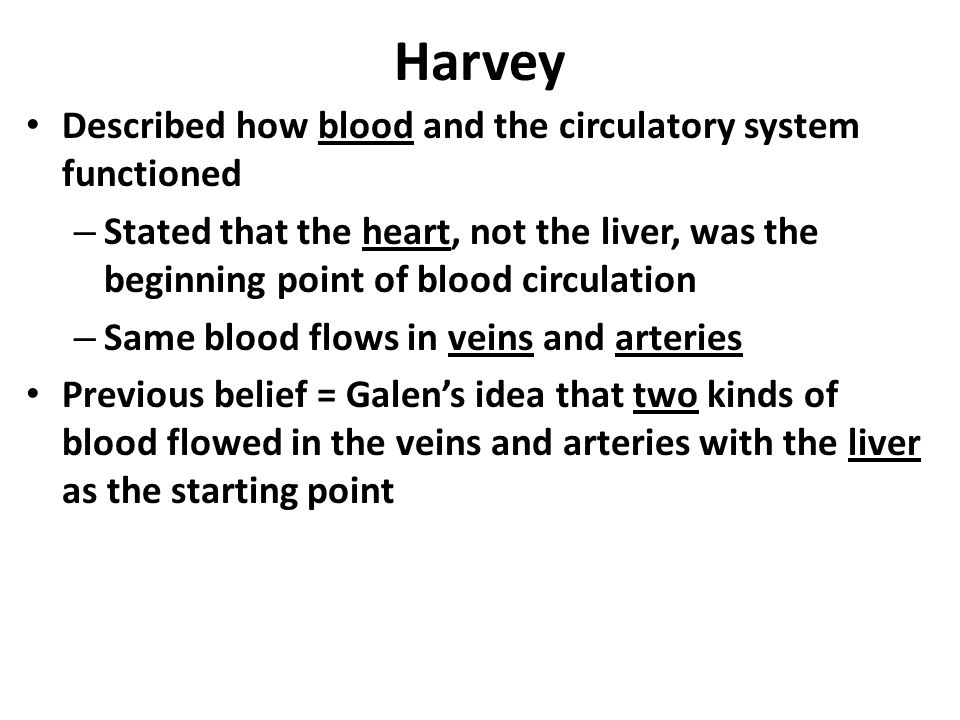 Harvey Described how blood and the circulatory system functioned – Stated that the heart, not the liver, was the beginning point of blood circulation – Same blood flows in veins and arteries Previous belief = Galen’s idea that two kinds of blood flowed in the veins and arteries with the liver as the starting point
